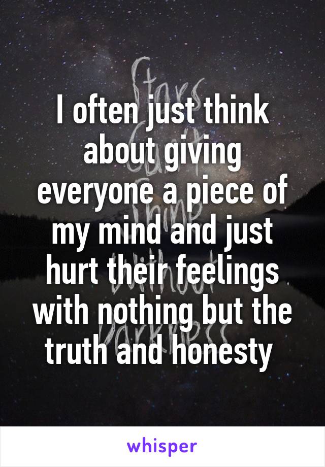 I often just think about giving everyone a piece of my mind and just hurt their feelings with nothing but the truth and honesty 