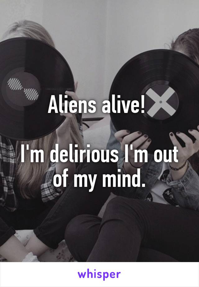 Aliens alive! 

I'm delirious I'm out of my mind.