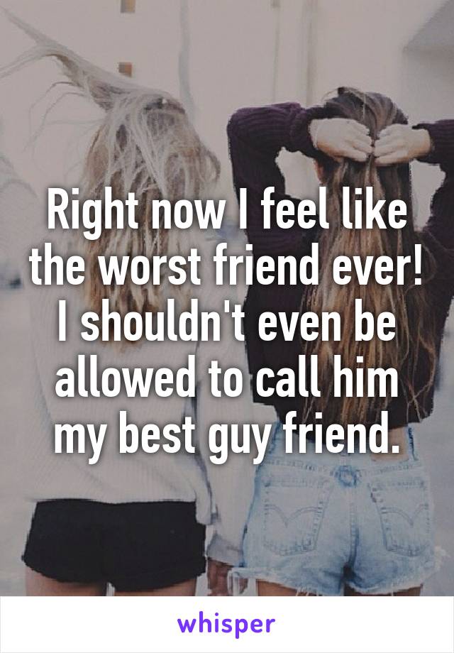 Right now I feel like the worst friend ever! I shouldn't even be allowed to call him my best guy friend.