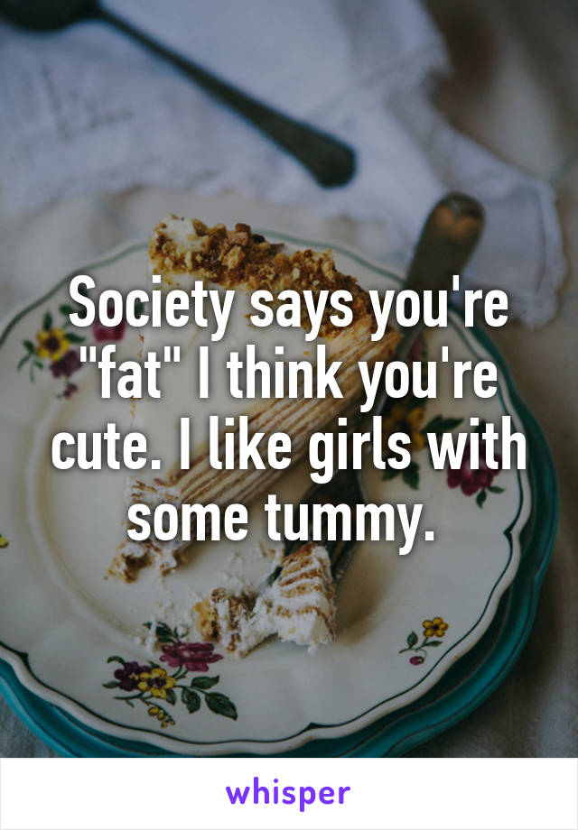 Society says you're "fat" I think you're cute. I like girls with some tummy. 