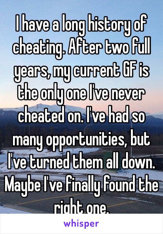 I have a long history of cheating. After two full years, my current GF is the only one I've never cheated on. I've had so many opportunities, but I've turned them all down. Maybe I've finally found the right one.