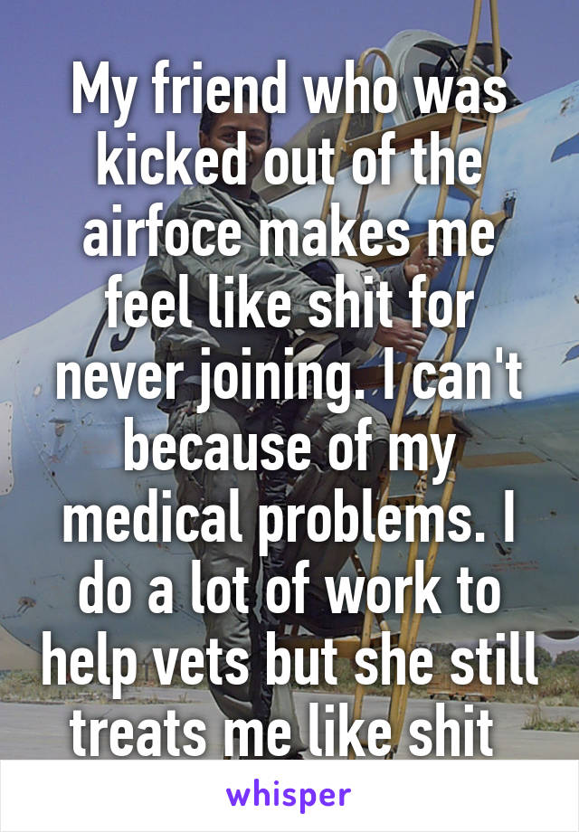 My friend who was kicked out of the airfoce makes me feel like shit for never joining. I can't because of my medical problems. I do a lot of work to help vets but she still treats me like shit 