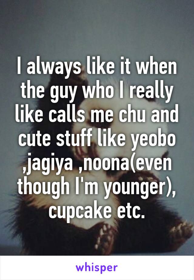 I always like it when the guy who I really like calls me chu and cute stuff like yeobo ,jagiya ,noona(even though I'm younger), cupcake etc.