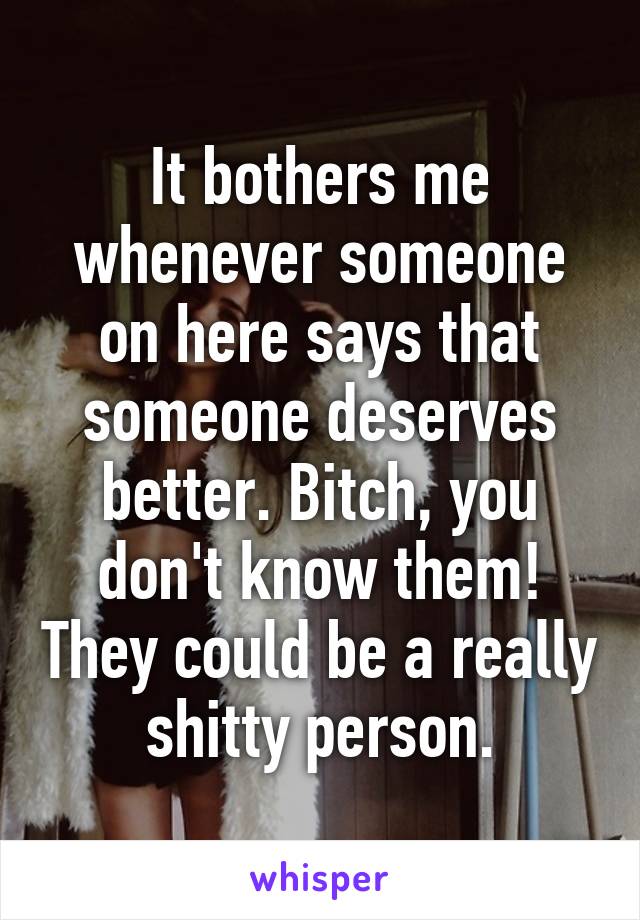 It bothers me whenever someone on here says that someone deserves better. Bitch, you don't know them! They could be a really shitty person.