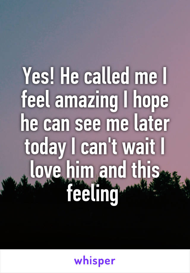 Yes! He called me I feel amazing I hope he can see me later today I can't wait I love him and this feeling 