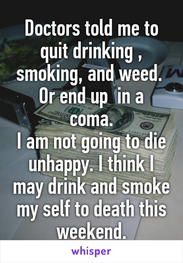 Doctors told me to quit drinking , smoking, and weed. 
Or end up  in a coma.
I am not going to die unhappy. I think I may drink and smoke my self to death this weekend.