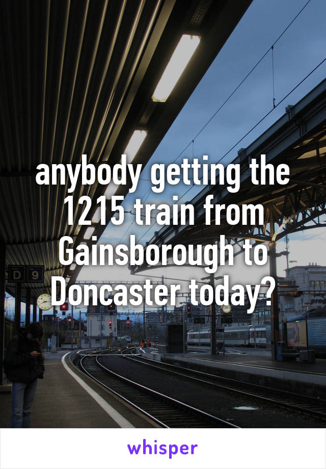 anybody getting the 1215 train from Gainsborough to Doncaster today?