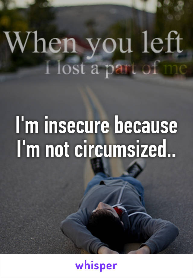 I'm insecure because I'm not circumsized..