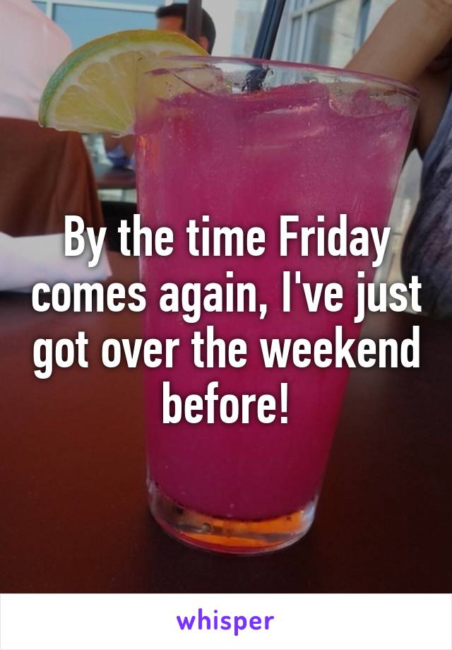 By the time Friday comes again, I've just got over the weekend before!