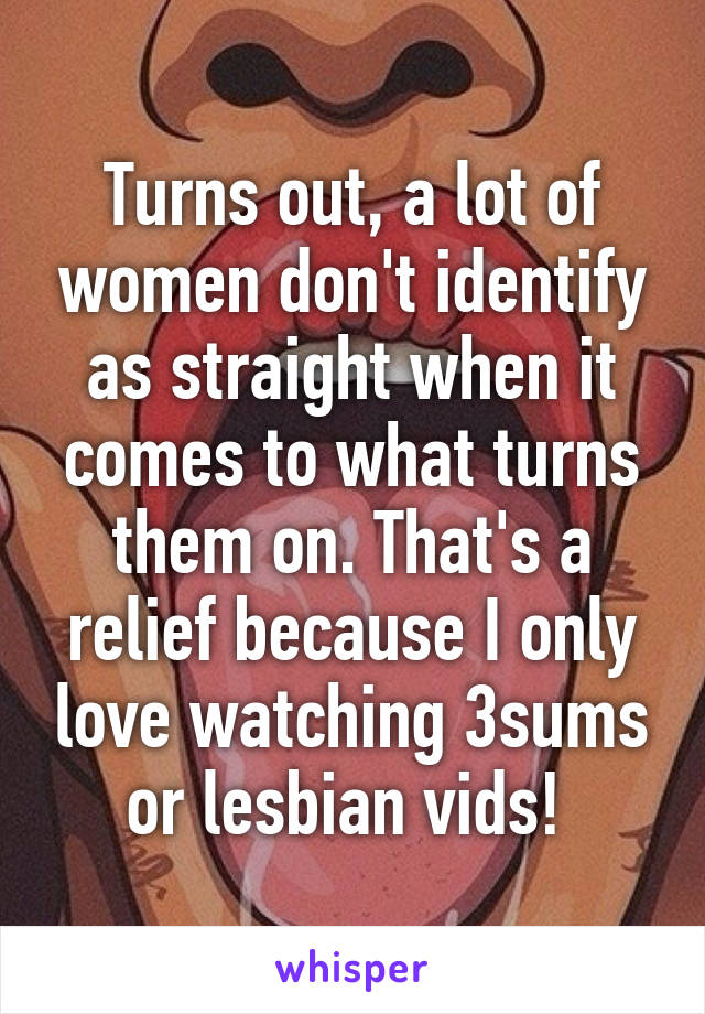 Turns out, a lot of women don't identify as straight when it comes to what turns them on. That's a relief because I only love watching 3sums or lesbian vids! 