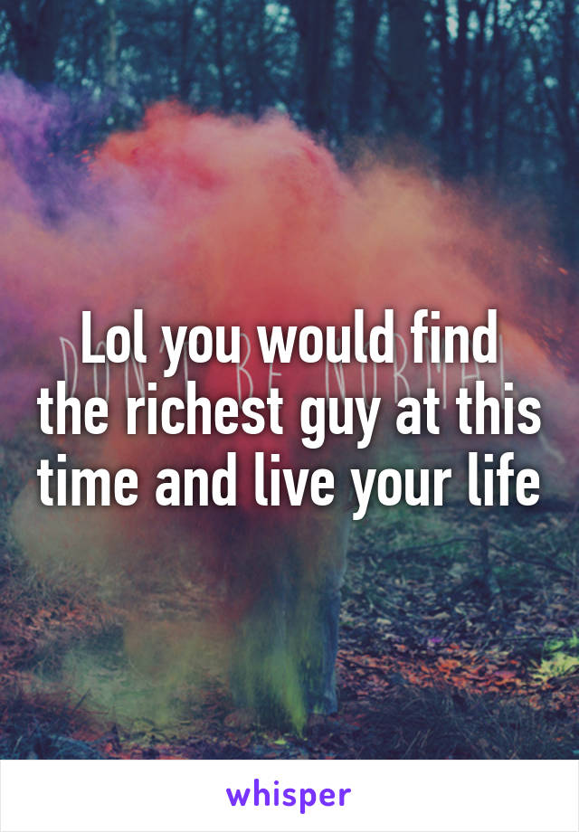 Lol you would find the richest guy at this time and live your life