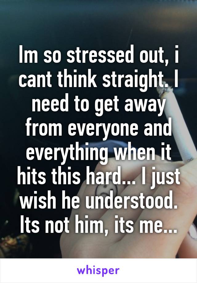 Im so stressed out, i cant think straight. I need to get away from everyone and everything when it hits this hard... I just wish he understood. Its not him, its me...