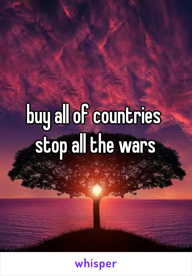 buy all of countries 
stop all the wars