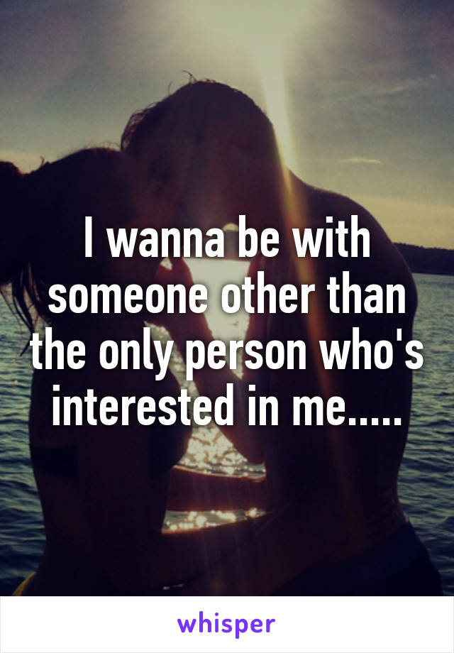 I wanna be with someone other than the only person who's interested in me.....