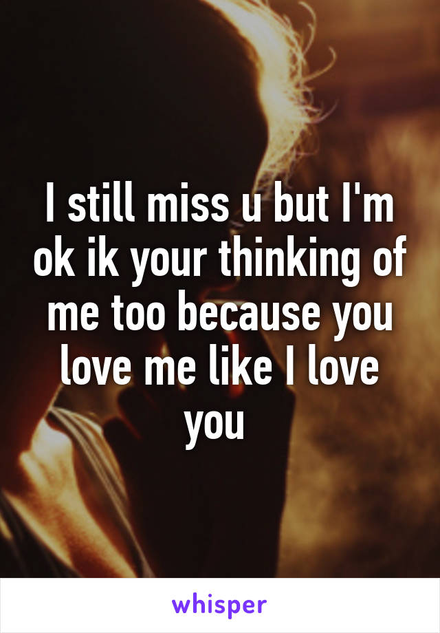 I still miss u but I'm ok ik your thinking of me too because you love me like I love you 