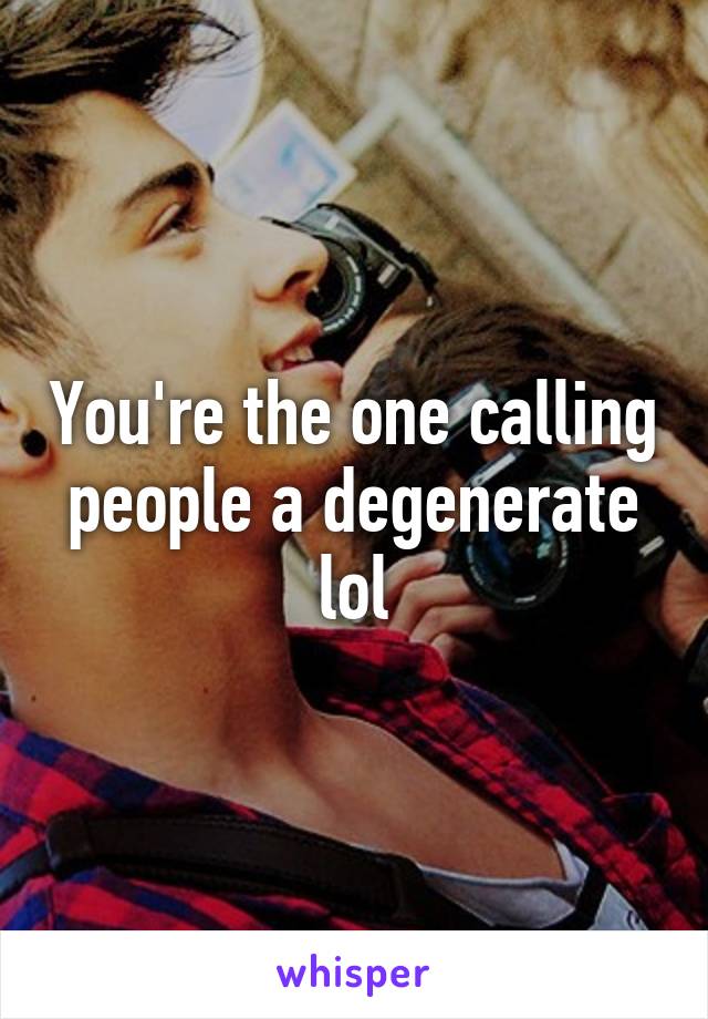 You're the one calling people a degenerate lol