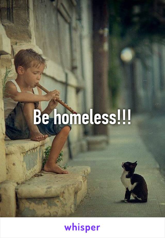 Be homeless!!!