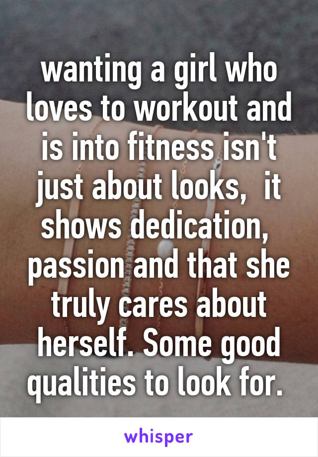 wanting a girl who loves to workout and is into fitness isn't just about looks,  it shows dedication,  passion and that she truly cares about herself. Some good qualities to look for. 