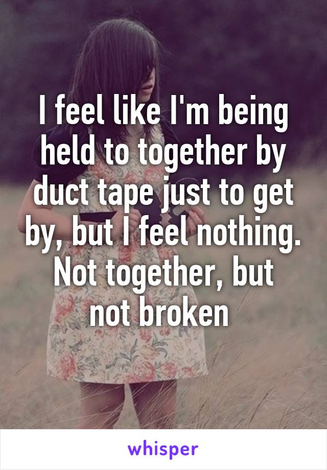 I feel like I'm being held to together by duct tape just to get by, but I feel nothing.
Not together, but not broken 
