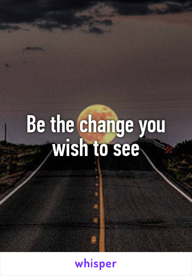 Be the change you wish to see