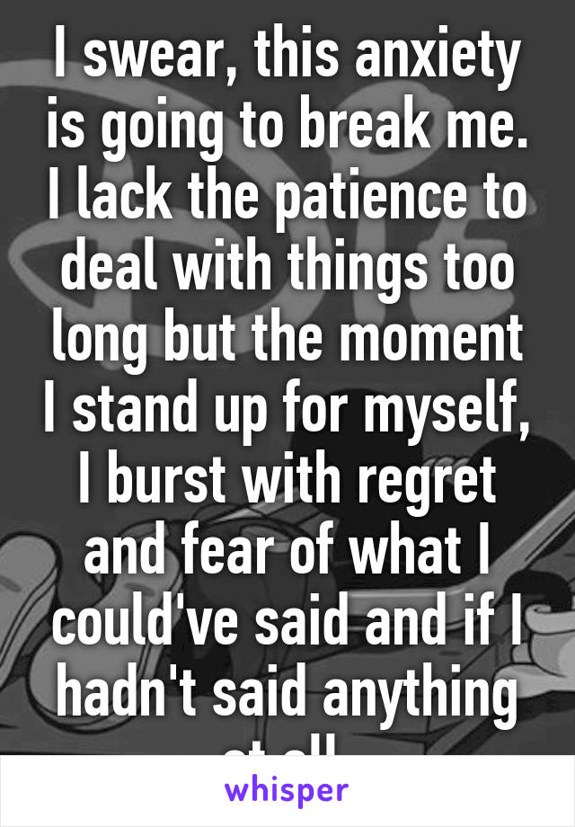 I swear, this anxiety is going to break me. I lack the patience to deal with things too long but the moment I stand up for myself, I burst with regret and fear of what I could've said and if I hadn't said anything at all.