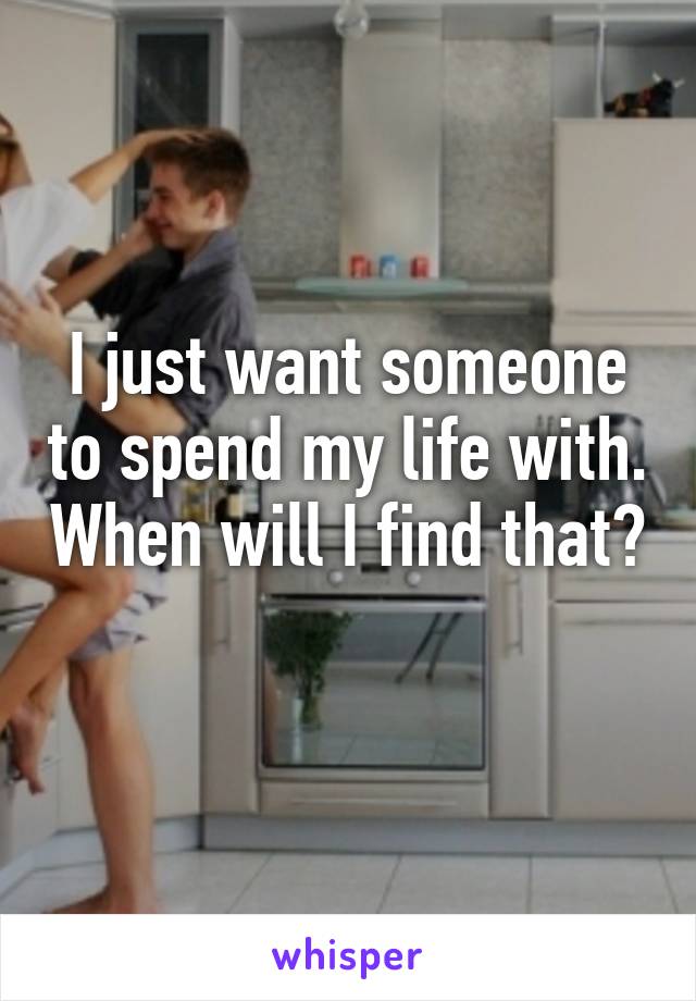 I just want someone to spend my life with. When will I find that? 