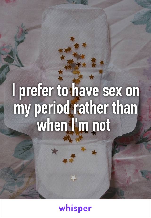 I prefer to have sex on my period rather than when I'm not 