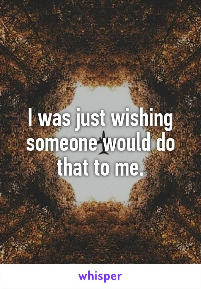 I was just wishing someone would do that to me.