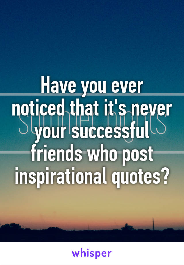 Have you ever noticed that it's never your successful friends who post inspirational quotes?