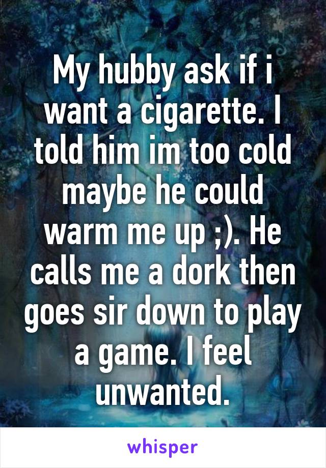 My hubby ask if i want a cigarette. I told him im too cold maybe he could warm me up ;). He calls me a dork then goes sir down to play a game. I feel unwanted.