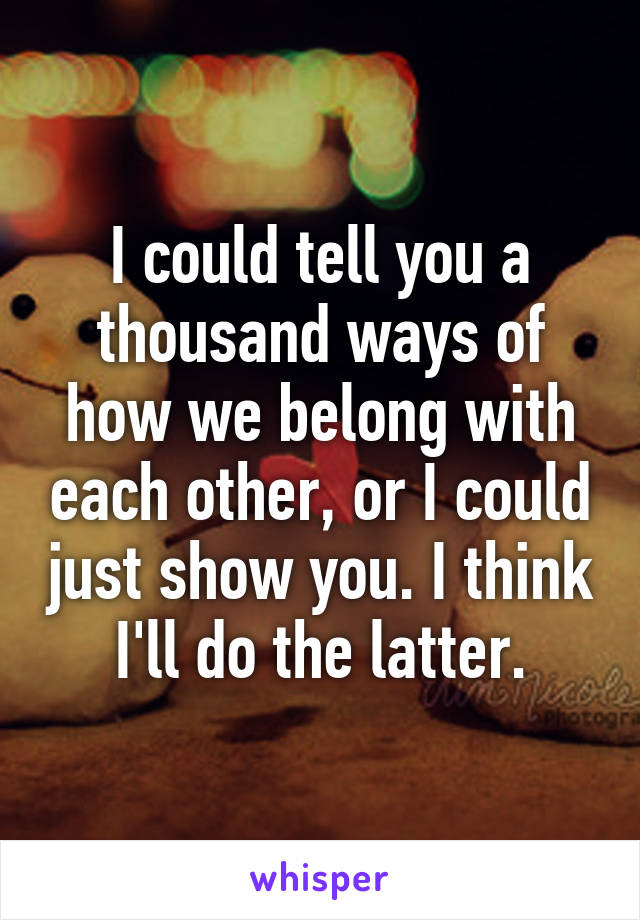 I could tell you a thousand ways of how we belong with each other, or I could just show you. I think I'll do the latter.