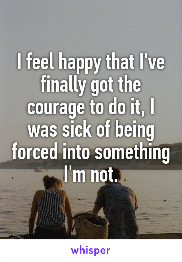 I feel happy that I've finally got the courage to do it, I was sick of being forced into something I'm not.
