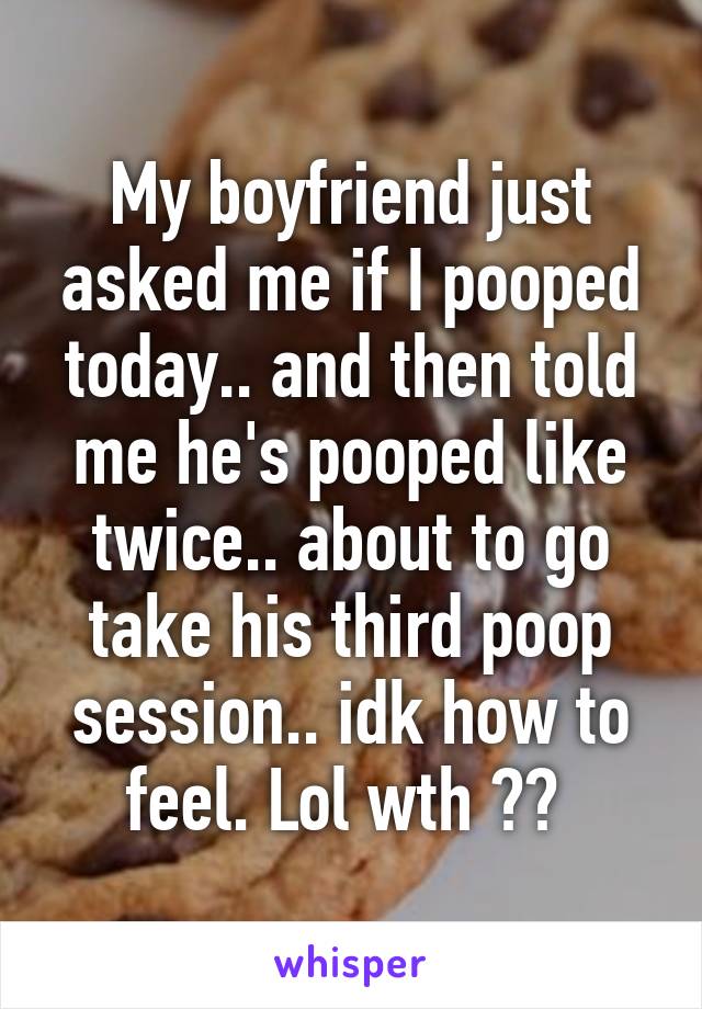 My boyfriend just asked me if I pooped today.. and then told me he's pooped like twice.. about to go take his third poop session.. idk how to feel. Lol wth ?? 