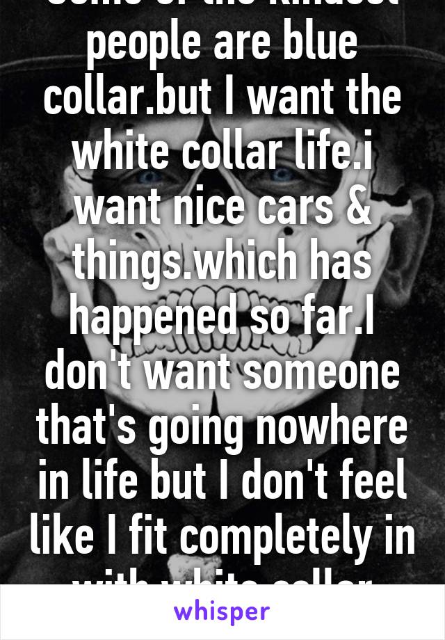 Some of the kindest people are blue collar.but I want the white collar life.i want nice cars & things.which has happened so far.I don't want someone that's going nowhere in life but I don't feel like I fit completely in with white collar people 