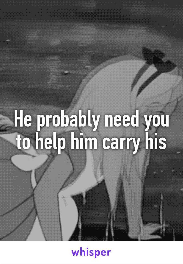 He probably need you to help him carry his