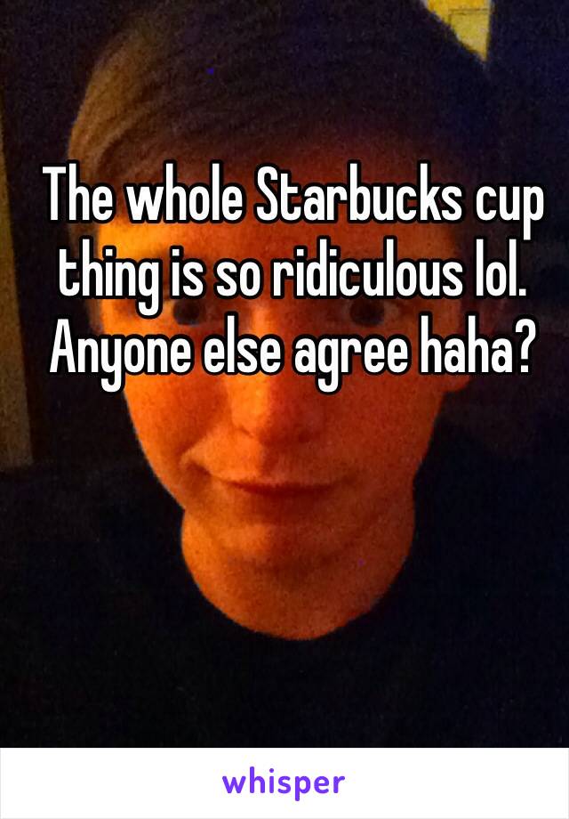 The whole Starbucks cup thing is so ridiculous lol. Anyone else agree haha?