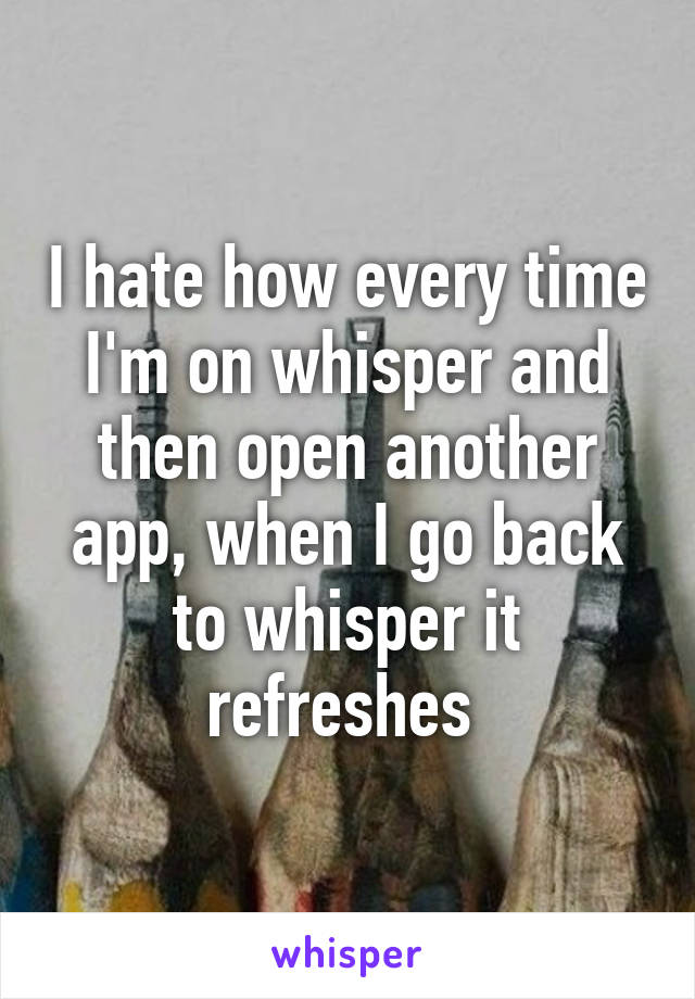 I hate how every time I'm on whisper and then open another app, when I go back to whisper it refreshes 