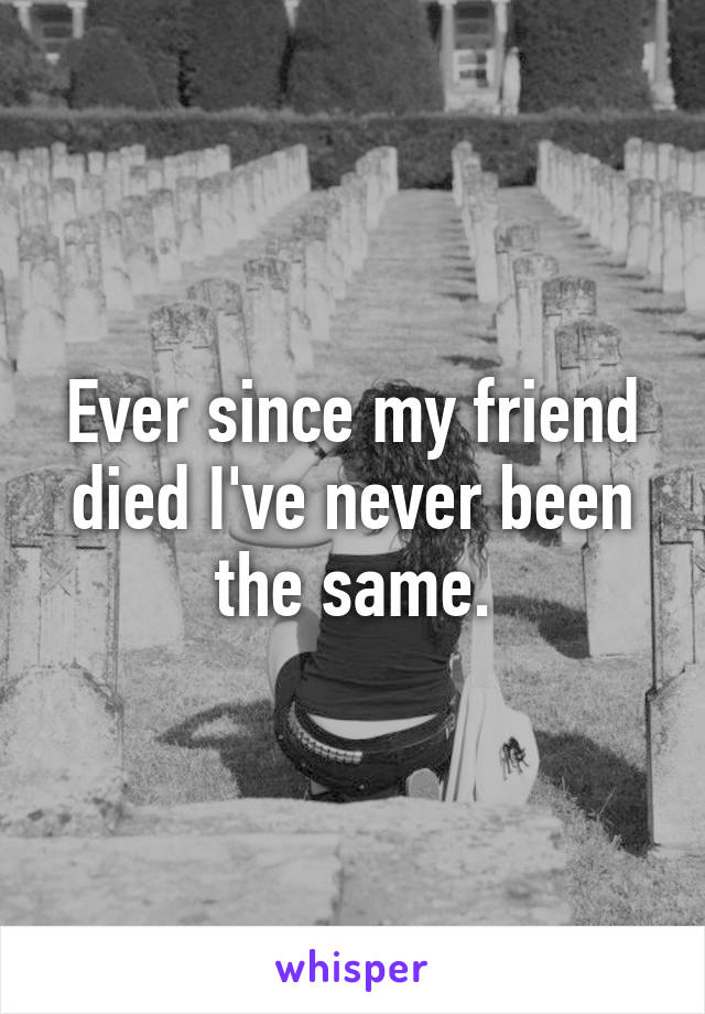 Ever since my friend died I've never been the same.