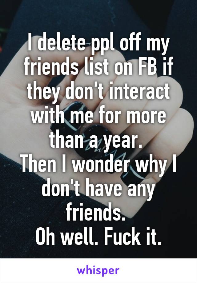 I delete ppl off my friends list on FB if they don't interact with me for more than a year. 
Then I wonder why I don't have any friends. 
Oh well. Fuck it.