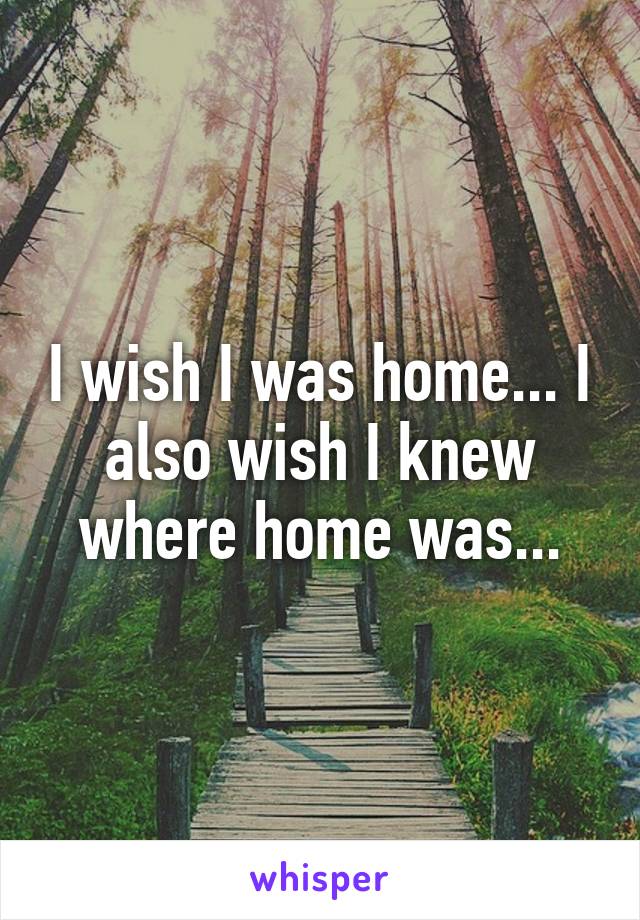 I wish I was home... I also wish I knew where home was...