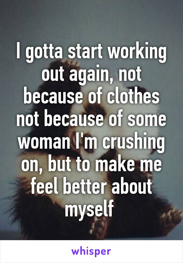 I gotta start working out again, not because of clothes not because of some woman I'm crushing on, but to make me feel better about myself 