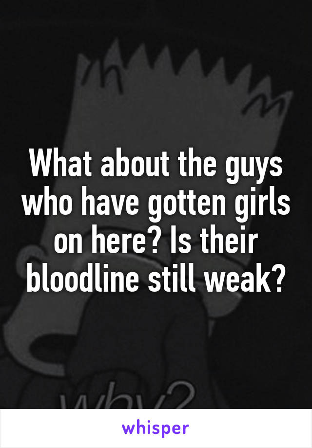 What about the guys who have gotten girls on here? Is their bloodline still weak?