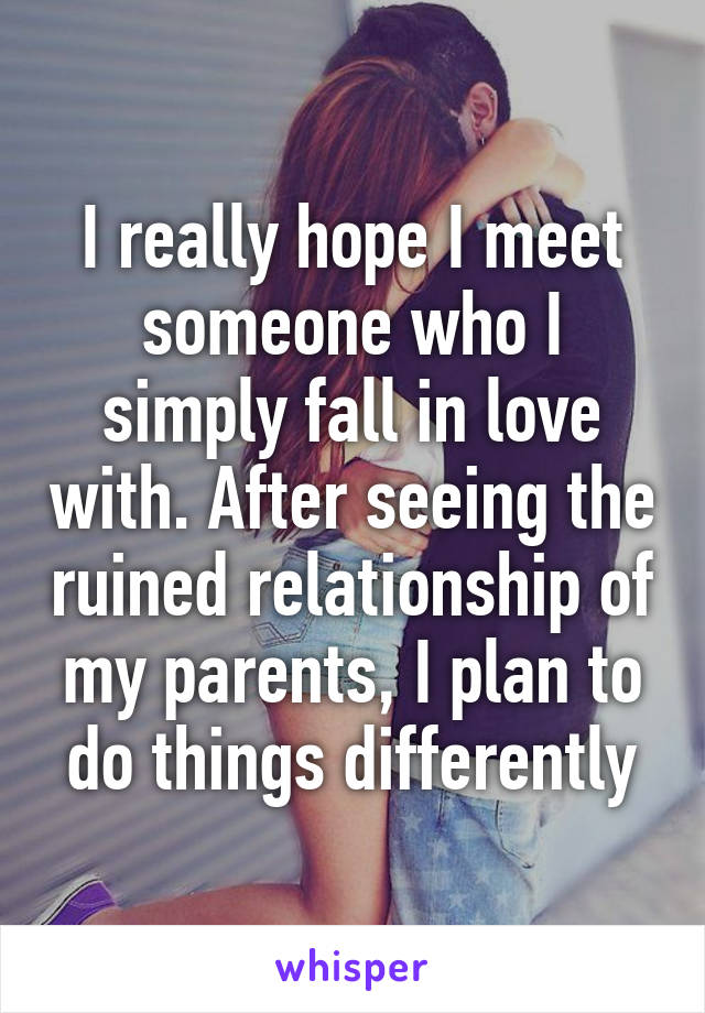 I really hope I meet someone who I simply fall in love with. After seeing the ruined relationship of my parents, I plan to do things differently