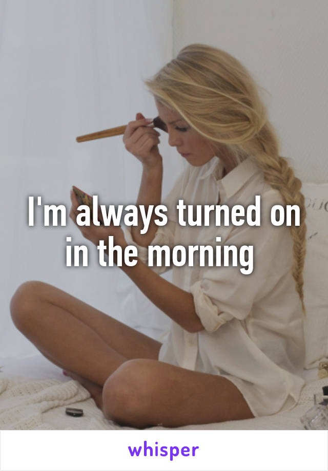 I'm always turned on in the morning 