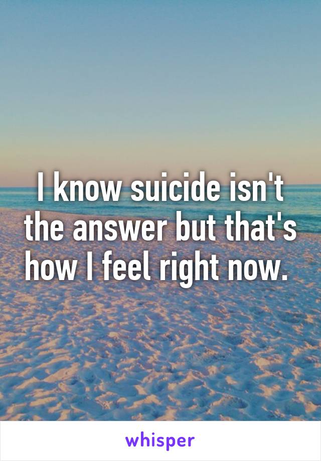 I know suicide isn't the answer but that's how I feel right now. 