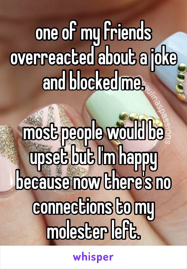 one of my friends overreacted about a joke and blocked me.

most people would be upset but I'm happy because now there's no connections to my molester left.