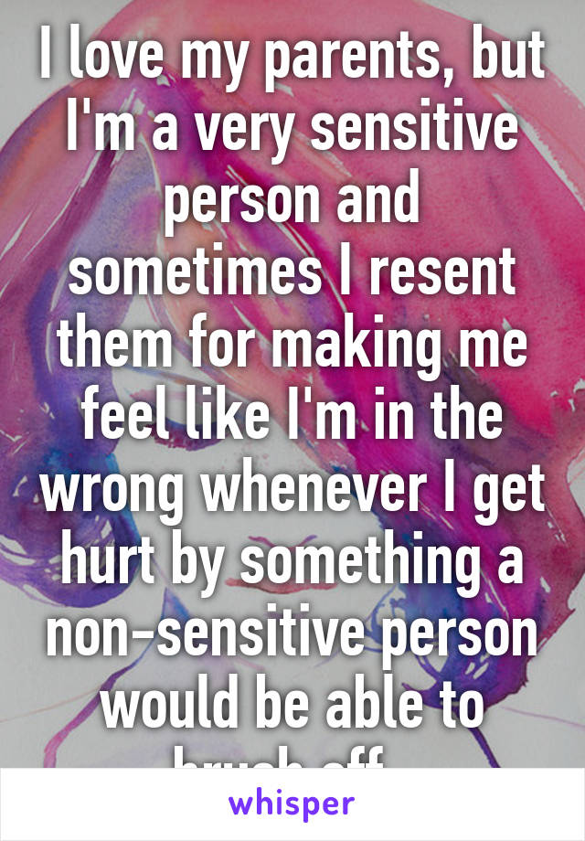 I love my parents, but I'm a very sensitive person and sometimes I resent them for making me feel like I'm in the wrong whenever I get hurt by something a non-sensitive person would be able to brush off. 