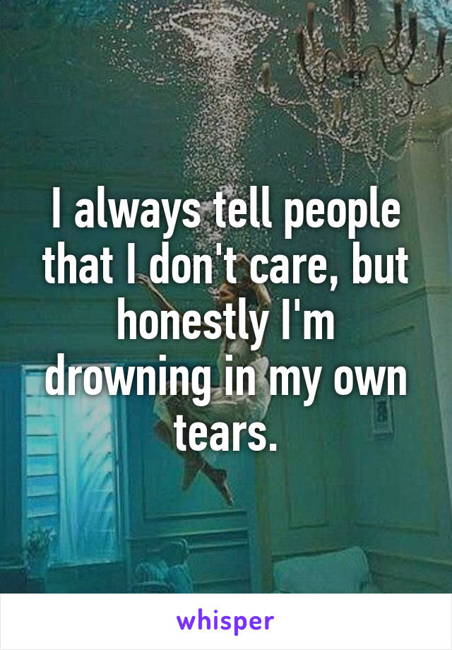 I always tell people that I don't care, but honestly I'm drowning in my own tears.