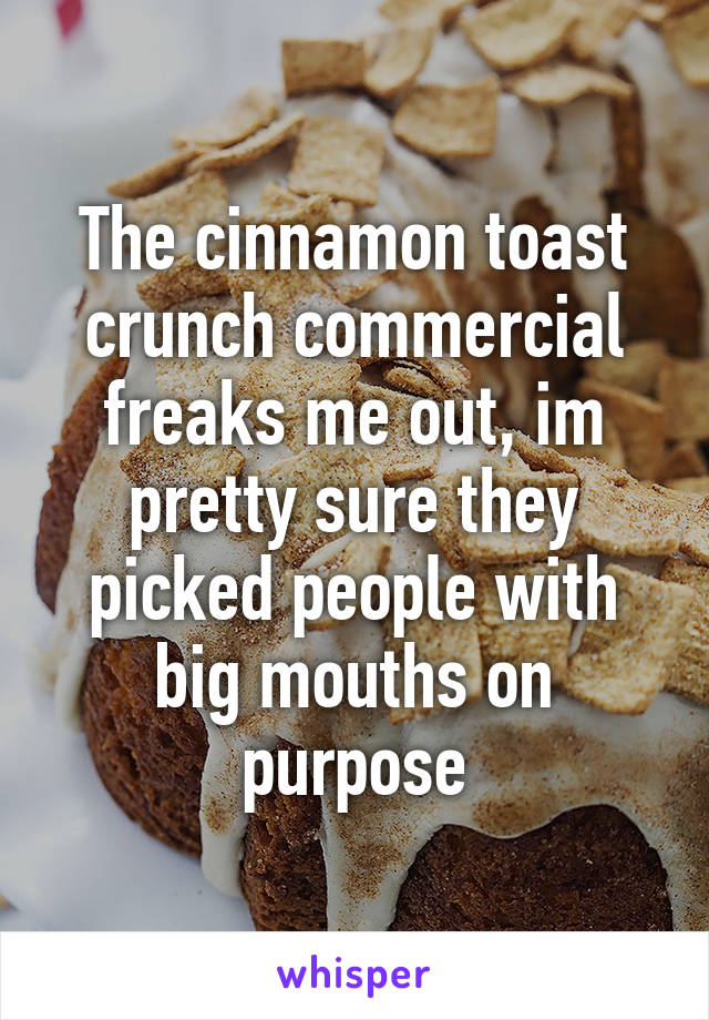 The cinnamon toast crunch commercial freaks me out, im pretty sure they picked people with big mouths on purpose