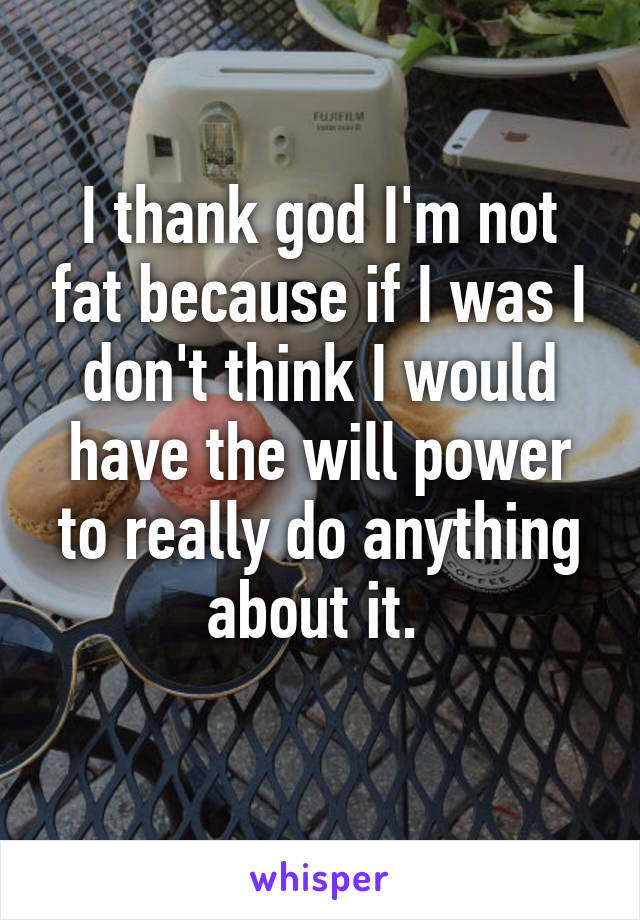 I thank god I'm not fat because if I was I don't think I would have the will power to really do anything about it. 
